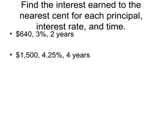 Find the interest earned to the nearest cent for each principal, interest rate, and time. $640, 3%, 2 years $1,500, 4.25%, 4 years 