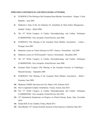PPREVIOUS CONFERENCES AND MINI-COURSE ATTENDER:
1) EUROPACE (The Meeting of the European Heart Rhythm Association) – Prague / Czech
Republic – June 2005.
2) Medtronic’s State of the Art Solutions for Arrhythmia & Heart failure Management –
Istanbul / Turkey – March 2006.
3) The 15th
World Congress in Cardiac Electrophysiology and Cardiac Techniques
(CARDIOSTIM) - Nice Acropolis- French Riviera- June 2006.
4) EUROPACE (The Meeting of the European Heart Rhythm Association) – Lisbon /
Portugal- June 2007.
5) Medtronic course on "Latest Advances in CRT"- Geneva / Switzerland – July 2007.
6) Medtronic course on "ICD Essentials"- Geneva / Switzerland – December 2007.
7) The 16th
World Congress in Cardiac Electrophysiology and Cardiac Techniques
(CARDIOSTIM) - Nice Acropolis- French Riviera- June 2008.
8) Europian Heart Congress (The Meeting of the European Scociety of Cardiology) –
Munich-Germany – September 2008
9) EUROPACE (The Meeting of the European Heart Rhythm Association) – Berlin /
Germany- June 2009.
10) Medtronic CRDM: Innovation for Life. Dubai, UAE, February 2010.
11) How to Approach Complex Arrhythmias. Vienna, Austria, June 2010.
12) The 17th
World Congress in Cardiac Electrophysiology and Cardiac Techniques
(CARDIOSTIM) - Nice Acropolis- French Riviera, July 2010.
13) 14th
International Symposium on Progress in Clinical Pacing. Rome, Italy, November
2010.
14) Iranian KOL Event. Istanbul, Turkey, March 2011.
15) Hear Rhythm: 32nd
Annual Scientific Sessions in San Francisco, California. May 2011.
 