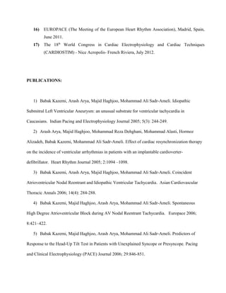 16) EUROPACE (The Meeting of the European Heart Rhythm Association), Madrid, Spain,
June 2011.
17) The 18th
World Congress in Cardiac Electrophysiology and Cardiac Techniques
(CARDIOSTIM) - Nice Acropolis- French Riviera, July 2012.
PUBLICATIONS:
1) Babak Kazemi, Arash Arya, Majid Haghjoo, Mohammad Ali Sadr-Ameli. Idiopathic
Submitral Left Ventricular Aneurysm: an unusual substrate for ventricular tachycardia in
Caucasians. Indian Pacing and Electrophysiology Journal 2005; 5(3): 244-249.
2) Arash Arya, Majid Haghjoo, Mohammad Reza Dehghani, Mohammad Alasti, Hormoz
Alizadeh, Babak Kazemi, Mohammad Ali Sadr-Ameli. Effect of cardiac resynchronization therapy
on the incidence of ventricular arrhythmias in patients with an implantable cardioverter-
defibrillator. Heart Rhythm Journal 2005; 2:1094 –1098.
3) Babak Kazemi, Arash Arya, Majid Haghjoo, Mohammad Ali Sadr-Ameli. Coincident
Atrioventricular Nodal Reentrant and Idiopathic Ventricular Tachycardia. Asian Cardiovascular
Thoracic Annals 2006; 14(4): 284-288.
4) Babak Kazemi, Majid Haghjoo, Arash Arya, Mohammad Ali Sadr-Ameli. Spontaneous
High Degree Atrioventricular Block during AV Nodal Reentrant Tachycardia. Europace 2006;
8:421–422.
5) Babak Kazemi, Majid Haghjoo, Arash Arya, Mohammad Ali Sadr-Ameli. Predictors of
Response to the Head-Up Tilt Test in Patients with Unexplained Syncope or Presyncope. Pacing
and Clinical Electrophysiology (PACE) Journal 2006; 29:846-851.
 