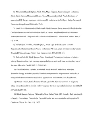 6) Mohammad Reza Dehghani, Arash Arya, Majid Haghjoo, Zahra Emkanjoo, Mohammad
Alasti, Babak Kazemi, Mohammad Hosein Nikoo, Mohammad Ali Sadr-Ameli. Predictors of
appropriate ICD therapy in patients with implantable cardioverter-defibrillator. Indian Pacing and
Electrophysiology Journal 2006; 6(1): 17-24.
7) Arash Arya, Mohammad Ali Sadr-Ameli, Majid Haghjoo, Babak Kazemi, Zahra Emkanjoo.
Can Amiodarone Prevent Sudden Cardiac Death in Patients with Hemodynamically-Tolerated
Sustained Ventricular Tachycardia and Coronary Artery Disease? Iranian Heart Journal 2006; 7
(1): 47-55.
8) Amir Farjam Fazelifar, Majid Haghjoo, Arash Arya; Babak Kazemi; Ataollah
Bagherzadeh; Mohammad Hosein Nikoo; Mohammad Ali Sadr-Ameli. Spontaneous alternans in
Brugada ECG morphology. J Interv Card Electrophysiol. 2006;15:131–134.
9) Bahram Sohrabi, Babak Kazemi, Naser Aslanabadi. Percutaneous treatment of catheter-
induced dissection of the right coronary artery and adjacent aortic wall: case report and review of
literature. J Invasive Cardiol 2007;19:E199–E202.
10) Fatemeh Ranjbar, Fariborz Akbarzadeh, Babak Kazemi, Abdolrasoul Safaeiyan.
Relaxation therapy in the background of standard antihypertensive drug treatment is effective in
management of moderate to severe essential hypertension. Saudi Med J 2007;28 (9):477-80.
11) Bahram Sohrabi, Babak Kazemi, Behzad Aghazadeh. Seasonal variation in enzymatic
infract size and mortality in patients with ST-segment elevation myocardial infarction. Saudi Med J
2009; 30 (3):179-183.
12) Babak Kazemi, Fariborz Akbarzadeh, Naser Safaei. Wide-QRS-Complex Tachycardia with
a Negative Concordance Pattern in the Precordial Leads: is a supraventricular origin possible? J
Cardiovasc Thorac Res 2009;1(1): 29-32.
 