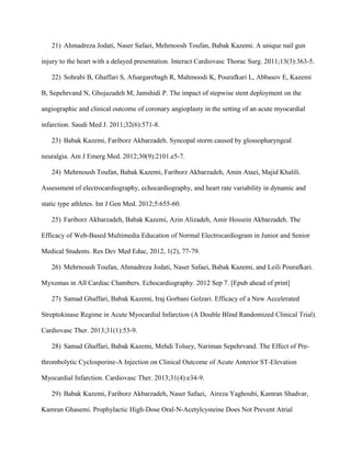 21) Ahmadreza Jodati, Naser Safaei, Mehrnoosh Toufan, Babak Kazemi. A unique nail gun
injury to the heart with a delayed presentation. Interact Cardiovasc Thorac Surg. 2011;13(3):363-5.
22) Sohrabi B, Ghaffari S, Afsargarebagh R, Mahmoodi K, Pourafkari L, Abbasov E, Kazemi
B, Sepehrvand N, Ghojazadeh M, Jamshidi P. The impact of stepwise stent deployment on the
angiographic and clinical outcome of coronary angioplasty in the setting of an acute myocardial
infarction. Saudi Med J. 2011;32(6):571-8.
23) Babak Kazemi, Fariborz Akbarzadeh. Syncopal storm caused by glossopharyngeal
neuralgia. Am J Emerg Med. 2012;30(9):2101.e5-7.
24) Mehrnoush Toufan, Babak Kazemi, Fariborz Akbarzadeh, Amin Ataei, Majid Khalili.
Assessment of electrocardiography, echocardiography, and heart rate variability in dynamic and
static type athletes. Int J Gen Med. 2012;5:655-60.
25) Fariborz Akbarzadeh, Babak Kazemi, Azin Alizadeh, Amir Hossein Akbarzadeh. The
Efficacy of Web-Based Multimedia Education of Normal Electrocardiogram in Junior and Senior
Medical Students. Res Dev Med Educ, 2012, 1(2), 77-79.
26) Mehrnoush Toufan, Ahmadreza Jodati, Naser Safaei, Babak Kazemi, and Leili Pourafkari.
Myxomas in All Cardiac Chambers. Echocardiography. 2012 Sep 7. [Epub ahead of print]
27) Samad Ghaffari, Babak Kazemi, Iraj Gorbani Golzari. Efficacy of a New Accelerated
Streptokinase Regime in Acute Myocardial Infarction (A Double Blind Randomized Clinical Trial).
Cardiovasc Ther. 2013;31(1):53-9.
28) Samad Ghaffari, Babak Kazemi, Mehdi Toluey, Nariman Sepehrvand. The Effect of Pre-
thrombolytic Cyclosporine-A Injection on Clinical Outcome of Acute Anterior ST-Elevation
Myocardial Infarction. Cardiovasc Ther. 2013;31(4):e34-9.
29) Babak Kazemi, Fariborz Akbarzadeh, Naser Safaei, Aireza Yaghoubi, Kamran Shadvar,
Kamran Ghasemi. Prophylactic High-Dose Oral-N-Acetylcysteine Does Not Prevent Atrial
 