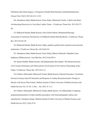 Fibrillation after Heart Surgery: A Prospective Double Blind Placebo-Controlled Randomized
Clinical Trial. PACE 2013;36:1211-1219.
30) Ahmadreza Jodati, Babak Kazemi, Naser Safaei, Mehrnoush Toufan. A Ball in the Heart:
An Interesting Discovery in a Very Rare Cardiac Tumor. J Cardiovasc Thorac Res. 2013;5(2):77-
80.
31) Mahmood Samadi, Babak Kazemi, Sona Golzari Oskoui, Mohammad Barzegar.
Assessment of Autonomic Dysfunction in Childhood Guillain-BarréSyndrome. J Cardiovasc Thorac
Res. 2013;5(3):81-85.
32) Mahmood Samadi, Babak Kazemi. Reply: pediatric guillain-barré syndrome and autonomic
dysfunction. J Cardiovasc Thorac Res. 2013;5(4):181.
33) Ahmadreza Jodati, Babak Kazemi, Naser Safaei, Behrooz Shokoohi. Idiopathic Great
Saphenous Phlebosclerosis. Acta Med Iran. 2013;51(6):425-6.
34) Samad Ghaffari, Babak Kazemi, Jalil Dadashzadeh, Bita Sepehri. The Relation between
Left Coronary Dominancy and Atherosclerotic Involvement of Left Anterior Descending Artery
Origin. J Cardiovasc Thorac Res. 2013;5(1):1-4.
35) Fariborz Akbarzadeh, Mehrnoush Toufan, Babak Kazemi, Fahemeh Naseralavi. Correlation
between Coronary Sinus O2 Saturation and Response to Cardiac Resynchronization Therapy in
Patients with Severe Heart Failure. Medical Journal of Tabriz University of Medical Sciences and
Health Services Vol. 35, No. 5, Dec. – Jan. 2013, P: 2-11.
36) Fariborz Akbarzadeh, Mehrnoush Toufan, Babak Kazemi, Ali Abbasnedjad. Comparing
programmed parameters of triple-chamber pacemakers with Echocardiographic indexes and
manufacturer’s designed settings. Medical Journal of Tabriz University of Medical Sciences and
Health Services 2013; 35(4), P:18
 