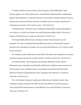 37) Bahram Sohrabi, Peiman Jamshidi, Alireza Yaghoubi, Afshin Habibzadeh, Yashar
Hashemi-aghdam, Araz Moin, Babak Kazemi, Samad Ghaffari, Mohammad Reza Abdolahzadeh
Baghayi, Khalil Mahmoody. Comparison between Covered and Bare Cheatham-Platinum Stents for
Endovascular Treatment of Patients with Native Postductal Aortic Coarctation: immediate and
intermediate-term results. JACC Cardiovasc Interv. 2014;7(4):416-23.
38) Babak Kazemi, Ali Rostami, Naser Aslanabadi, Samad Ghaffari. Electrocardiographic P-
wave Indices as a Useful Tool to Predict Successful Percutaneous Balloon Mitral Valvotomy in
Patients with Mitral Stenosis. J Cardiovasc Thorac Res. 2014;6(1):9-14.
39) Samad Ghaffari, Babak Kazemi, Gholamreza Saeidi, Nariman Sepehrvand, Leili
Pourafkari. The Value of Simplified Selvester QRS Scoring System in Predicting ST-segment
Resolution after Thrombolysis in Patients with Acute Myocardial Infarction. Eur J Cardiovasc Med.
2014;3(1):268-274.
40) Ahmadreza Jodati, Babak Kazemi, Naser Safaei. Rheumatic aortic regurgitation in a patient
with large congenital fenestrations in all three leaflets. J Cardiovasc Thorac Res. 2014;6(1):61-3.
41) Bahram Sohrabi, Ahmad Separham, Reza Madadi, Mehrnoush Toufan, Nasibeh
Mohammadi, Naser Aslanabadi, Samad Ghaffari, Babak Kazemi. Difference between Outcome of
Left Circumflex Artery and Right Coronary Artery Related Acute Inferior Wall Myocardial
Infarction in Patients Undergoing Routine Early Angioplasty after Fibrinolysis. J Cardiovasc
Thorac Res. 2014;6(2):101-4.
42) Leili Pourafkari, Seyedrazi Seyedhosseini, Babak Kazemi, Heydarali Esmaili, Naser
Aslanabadi. Changes in Serum NT-Pro BNP and Left Atrial BNP Levels after Percutaneous
Transvenous Mitral Commissurotomy in Sinus Rhythm Versus Atrial Fibrillation. J Cardiovasc
Thorac Res. 2014;6(3):175-9.
 