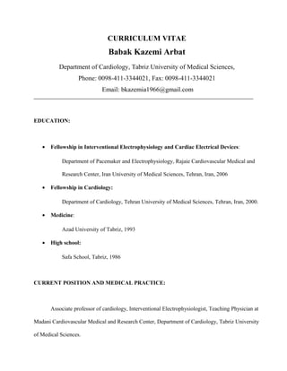 CURRICULUM VITAE
Babak Kazemi Arbat
Department of Cardiology, Tabriz University of Medical Sciences,
Phone: 0098-411-3344021, Fax: 0098-411-3344021
Email: bkazemia1966@gmail.com
EDUCATION:
• Fellowship in Interventional Electrophysiology and Cardiac Electrical Devices:
Department of Pacemaker and Electrophysiology, Rajaie Cardiovascular Medical and
Research Center, Iran University of Medical Sciences, Tehran, Iran, 2006
• Fellowship in Cardiology:
Department of Cardiology, Tehran University of Medical Sciences, Tehran, Iran, 2000.
• Medicine:
Azad University of Tabriz, 1993
• High school:
Safa School, Tabriz, 1986
CURRENT POSITION AND MEDICAL PRACTICE:
Associate professor of cardiology, Interventional Electrophysiologist, Teaching Physician at
Madani Cardiovascular Medical and Research Center, Department of Cardiology, Tabriz University
of Medical Sciences.
 