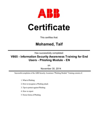 Has successfully completed:
November 30, 2014
Certificate
Mohamed, Taif
on
This certifies that:
Successful completion of the ABB Security Awareness "Phishing Module" Training consists of :
1. What is Phishing
2. How to recognize a Phishing attack
3. Tips to protect against Phishing
4. How to report
5. Newer forms of Phishing
V865 - Information Security Awareness Training for End
Users - Phishing Module - EN
 