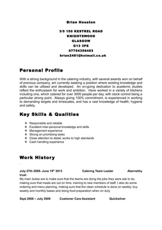 Brian Houston
3/5 150 KESTREL ROAD
KNIGHTSWOOD
GLASGOW
G13 3PE
07754356463
brian2481@hotmail.co.uk
Personal Profile
With a strong background in the catering industry, with several awards won on behalf
of previous company, am currently seeking a position where existing knowledge and
skills can be utilised and developed. An on-going dedication to academic studies
reflect the enthusiasm for work and ambition. Have worked in a variety of kitchens
including one, which catered for over 3000 people per day, with stock control being a
particular strong point. Always giving 100% commitment, is experienced in working
to demanding targets and timescales, and has a vast knowledge of health, hygiene
and safety.
Key Skills & Qualities
 Responsible and reliable
 Excellent inter-personal knowledge and skills
 Management experience
 Strong on prioritising tasks
 Close attention to detail; works to high standards
 Cash handling experience
Work History
.
July 27th 2009- June 19th
2013 Catering Team Leader Abernethy
trust
My main duties are to make sure that the teams are doing the jobs they were ask to do,
making sure that meals are out on time, training to new members of staff, I also do some
ordering and menu planning, making sure that the clean schedule is done on weekly, buy
weekly and monthly bases and doing food preparation when on duty
Sept 2008 – July 2009 Customer Care Assistant Quicksilver
 