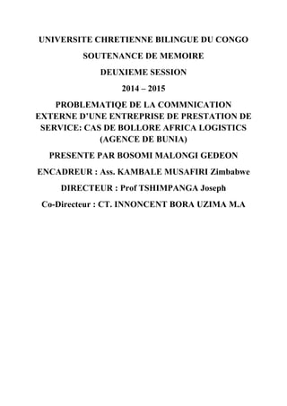 UNIVERSITE CHRETIENNE BILINGUE DU CONGO
SOUTENANCE DE MEMOIRE
DEUXIEME SESSION
2014 – 2015
PROBLEMATIQE DE LA COMMNICATION
EXTERNE D’UNE ENTREPRISE DE PRESTATION DE
SERVICE: CAS DE BOLLORE AFRICA LOGISTICS
(AGENCE DE BUNIA)
PRESENTE PAR BOSOMI MALONGI GEDEON
ENCADREUR : Ass. KAMBALE MUSAFIRI Zimbabwe
DIRECTEUR : Prof TSHIMPANGA Joseph
Co-Directeur : CT. INNONCENT BORA UZIMA M.A
 
