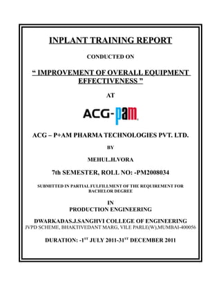 INPLANT TRAINING REPORTINPLANT TRAINING REPORT
CONDUCTED ON
““ IMPROVEMENT OF OVERALL EQUIPMENTIMPROVEMENT OF OVERALL EQUIPMENT
EFFECTIVENESSEFFECTIVENESS ””
AT
ACG – P+AM PHARMA TECHNOLOGIES PVT. LTD.ACG – P+AM PHARMA TECHNOLOGIES PVT. LTD.
BY
MEHUL.H.VORA
7th SEMESTER, ROLL NO: -PM2008034
SUBMITTED IN PARTIAL FULFILLMENT OF THE REQUIREMENT FOR
BACHELOR DEGREE
IN
PRODUCTION ENGINEERING
DWARKADAS.J.SANGHVI COLLEGE OF ENGINEERING
JVPD SCHEME, BHAKTIVEDANT MARG, VILE PARLE(W),MUMBAI-400056
DURATION: -1ST
JULY 2011-31ST
DECEMBER 2011
 