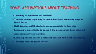 SOME ASSUMPTIONS ABOUT TEACHING
Teaching is a process not an event
There is no one right way to teach, but there are many ways to
teach better
Both teachers AND students are responsible for learning
Learning is more likely to occur if the process has been planned
Assessment drives learning
Learning occurs best in a relevant context And most importantly...
Teachers want to teach better
 