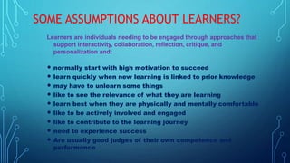 SOME ASSUMPTIONS ABOUT LEARNERS?
Learners are individuals needing to be engaged through approaches that
support interactivity, collaboration, reflection, critique, and
personalization and:
 normally start with high motivation to succeed
 learn quickly when new learning is linked to prior knowledge
 may have to unlearn some things
 like to see the relevance of what they are learning
 learn best when they are physically and mentally comfortable
 like to be actively involved and engaged
 like to contribute to the learning journey
 need to experience success
 Are usually good judges of their own competence and
performance
 