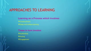 APPROACHES TO LEARNING
Learning as a Process which involves:
Constructivism
Deep and surface learning
These in turn involve:
Authenticity
Activity
Engagement
 