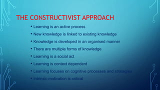 THE CONSTRUCTIVIST APPROACH
• Learning is an active process
• New knowledge is linked to existing knowledge
• Knowledge is developed in an organised manner
• There are multiple forms of knowledge
• Learning is a social act
• Learning is context dependent
• Learning focuses on cognitive processes and strategies
• Intrinsic motivation is critical
 