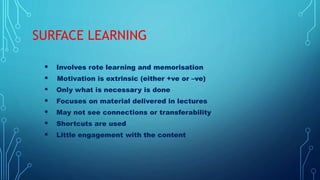 SURFACE LEARNING
 Involves rote learning and memorisation
 Motivation is extrinsic (either +ve or –ve)
 Only what is necessary is done
 Focuses on material delivered in lectures
 May not see connections or transferability
 Shortcuts are used
 Little engagement with the content
 