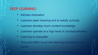 DEEP LEARNING:
• Intrinsic motivation
• Learners seek meaning and to satisfy curiosity
• Learners develop much content knowledge
• Learners operate at a high level of conceptualisation
• Learning is enjoyable
• Time and effort is put into learning (sometimes too
much)
• Learner reflects on learning and thinks about how to
 