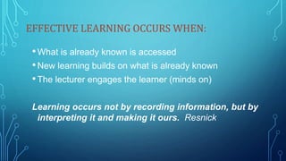 EFFECTIVE LEARNING OCCURS WHEN:
•What is already known is accessed
•New learning builds on what is already known
•The lecturer engages the learner (minds on)
Learning occurs not by recording information, but by
interpreting it and making it ours. Resnick
 