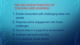 THE SIX CHARACTERISTICS OF
TEACHING AND LEARNING
1. Entails encounters with challenging ideas and
people
2. Requires active engagement with those
challenges
3. Occurs best in a supportive environment
4. Involves real-world activities
5. Is a relational, social activity
6. Is unbounded by time or place
 