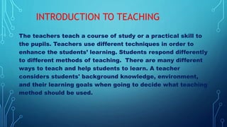 The teachers teach a course of study or a practical skill to
the pupils. Teachers use different techniques in order to
enhance the students’ learning. Students respond differently
to different methods of teaching. There are many different
ways to teach and help students to learn. A teacher
considers students' background knowledge, environment,
and their learning goals when going to decide what teaching
method should be used.
INTRODUCTION TO TEACHING
 