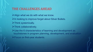 THE CHALLENGES AHEAD
Align what we do with what we know.
In looking to improve forget about Silver Bullets.
Think systemically.
Think collaboratively.
Use the 6 characteristics of learning and development as
touchstones in program planning, development, and evaluation
Focus on first-year students.
 