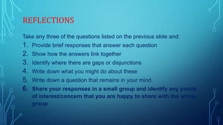 REFLECTIONS
Take any three of the questions listed on the previous slide and:
1. Provide brief responses that answer each question
2. Show how the answers link together
3. Identify where there are gaps or disjunctions
4. Write down what you might do about these
5. Write down a question that remains in your mind.
6. Share your responses in a small group and identify any points
of interest/concern that you are happy to share with the whole
group
 