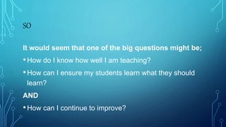 SO
It would seem that one of the big questions might be;
•How do I know how well I am teaching?
•How can I ensure my students learn what they should
learn?
AND
•How can I continue to improve?
 