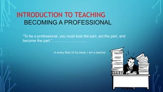 “To be a professional, you must look the part, act the part, and
become the part.”…………… …………
In every fiber of my bone, I am a teacher
INTRODUCTION TO TEACHING
BECOMING A PROFESSIONAL
 