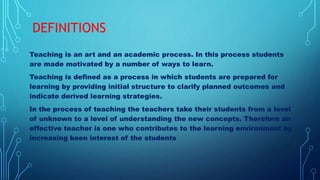 DEFINITIONS
Teaching is an art and an academic process. In this process students
are made motivated by a number of ways to learn.
Teaching is defined as a process in which students are prepared for
learning by providing initial structure to clarify planned outcomes and
indicate derived learning strategies.
In the process of teaching the teachers take their students from a level
of unknown to a level of understanding the new concepts. Therefore an
effective teacher is one who contributes to the learning environment by
increasing keen interest of the students
 