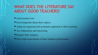 WHAT DOES THE LITERATURE SAY
ABOUT GOOD TEACHERS?
 Good teachers are:
 Knowledgeable about their subject
 Adopt an organised and systematic approach to their teaching
 Are enthusiastic and interesting
 Respect their students
 Have high expectations of their students performance
 