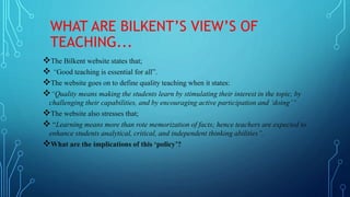 WHAT ARE BILKENT’S VIEW’S OF
TEACHING...
The Bilkent website states that;
 “Good teaching is essential for all”.
The website goes on to define quality teaching when it states:
“Quality means making the students learn by stimulating their interest in the topic, by
challenging their capabilities, and by encouraging active participation and ‘doing’”
The website also stresses that;
 “Learning means more than rote memorization of facts; hence teachers are expected to
enhance students analytical, critical, and independent thinking abilities”.
What are the implications of this ‘policy’?
 