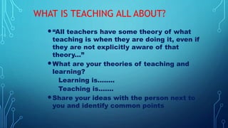 WHAT IS TEACHING ALL ABOUT?
“All teachers have some theory of what
teaching is when they are doing it, even if
they are not explicitly aware of that
theory...”
What are your theories of teaching and
learning?
Learning is........
Teaching is.......
Share your ideas with the person next to
you and identify common points
 
