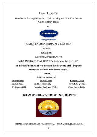 1
Project Report On
Warehouse Management and Implementing the Best Practices in
Cairn Energy India
At
CAIRN ENERGY INDIA PTY LIMITED
SYANAM
Submitted by
S. KANDHA HARI SHANKAR
M.B.A (INTERNATIONAL BUSINESS), Registration No - 1226111117
In Partial Fulfilment of Requirement for the award of the Degree of
Masters of Business Administration (IB)
2011-13
Under the guidance of
Faculty Guide Faculty Guide Company Guide
Dr. V.L.Rao, Dr. Ch. Venkataiah, Mr.K.K.V. Krishna
Professor, GSIB Associate Professor, GSIB Cairn Energy India
GITAM SCHOOL of INTERNATIONAL BUSINESS
GITAM CAMPUS, RUSHIKONDA VISAKHAPATNAM – 530045, ANDHRA PRADESH, INDIA
 