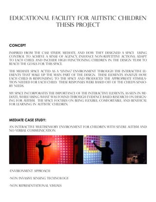 EDUCATIONAL FACILITY FOR AUTISTIC CHILDREN
Thesis PROJECT
INSPIRED FROM THE CASE STUDY, MEDIATE, AND HOW THEY DESIGNED A SPACE USING
CONTROL TO ACHIEVE A SENSE OF aGENCY, ENHANCE NON-REPETITIVE ACTIONS, ADAPT
TO EACH CHILD, AND INCLUDE HIGH FUNCTIONING CHILDREN IN THE DESIGN TEAM TO
REACH THE GOALS FOR THIS SPACE.
THE MEDIATE SPACE ACTED AS A “LIVING” ENVIRONMENT THROUGH THE INTERACTIVE EL-
EMENTS THAT MAKE UP THE MAIN PART OF THE DESIGN. THESE ELEMENTS ANALYZE HOW
EACH CHILD IS RESPONDING TO THE SPACE AND PRODUCED THE APPROPRIATE STIMULA-
TION NEEDED FOR EACH CHILD. THESE RESPONSES WERE BASED OFF OF THE CHILD’S SENSO-
RY NEEDS.
MY SPACE INCORPORATES THE IMPORTANCE OF THE INTERACTIVE ELEMENTS, AS SEEN IN ME-
DIATE, WHILE USING WHAT WAS FOUND THROUGH EVIDENCE BASED RESEARCH ON DESIGN-
ING FOR AUTISM. THE SPACE FOCUSES ON BEING FLEXIBLE, COMFORTABLE, AND BENEFICAL
FOR LEARNING IN AUTISTIC CHILDREN.
CONCEPT
MEDIATE CASE STUDY:
An Interactive Multisensory Environment for Children with Severe Autism and
No Verbal Communication:
-Environment approach
-Non invasive sensing technology
-Non representational visuals
	
 