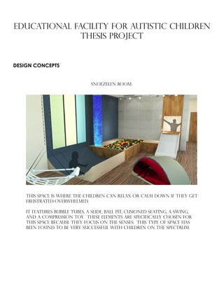 EDUCATIONAL FACILITY FOR AUTISTIC CHILDREN
Thesis PROJECT
DESIGN CONCEPTS
SNOEZELEN ROOM:
This space is where the children can relax or calm down if they get
frustrated/overwhelmed.
It features bubble tubes, a slide, ball pit, cusioned seating, a swing,
and a compression toy. These elements are specifically chosen for
this space because they focus on the senses. This type of space has
been found to be very successful with children on the spectrum.
 