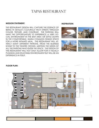 TAPAS RESTAURANT
MISSION STATEMENT:
THE RESTAURANT DESIGN WILL CAPTURE THE ESSENCE OF
BEING IN SEVILLE’S CULTURALLY RICH STREETS THROUGH
COLOR, TEXTURE, AND CONTRAST. THE PATRONS WILL
HAVE THE OPPORTUNITUES TO EXPERIENCE A VERY SO-
CIAL ENVIRONMENT IN THE BAR AREA OR SETTLE DOWN
IN THE COMFORTABLE, WARM COMMON DINING SPACE
FOR A MORE INTIMATE MEAL. THIS RESTAURANT WILL AT-
TRACT MANY DIFFERENT PATRONS, FROM THE BUSINESS
SCENE TO THE THEATRE CROWD, MEETING THE NEEDS OF
ALL THE PATRONS WHO ENTER THE SPACE. THE DESIGN OF
THIS RESTAURANT WILL NOT ONLY ALLOW FOR A VISUALLY
PLEASING AND ENJOYABLE ENVIRONMENT BUT WILL BE AN
EXPERIENCE IN ITSELF.
INSPIRATION:
FLOOR PLAN:
 