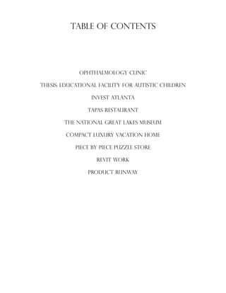 Table of Contents
OPHTHALMOLOGY CLINIC
THESIS: Educational facility for autistic children
INVEST ATLANTA
TAPAS RESTAURANT
THE NATIONAL GREAT LAKES MUSEUM
COMPACT LUXURY VACATION HOME
PIECE BY PIECE PUZZLE STORE
REVIT WORK
PRODUCT RUNWAY
 