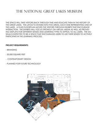 THE NATIONAL GREAT LAKES MUSEUM
THIS SPACE WILL TAKE VISITORS BACK THROUGH TIME AND EDUCATE THEM IN THE HISTORY OF
THE GREAT LAKES. THE LAYOUT IS DIVIDED INTO FIVE AREAS, EACH ONE REPRESENTING ONE OF
THE LAKES. A FLUID FLOORPLAN MOVES THE VISITORS THROUGH EXHIBITS THAT ENCOURAGE
INTERACTION. THE EXHIBITS WILL FOCUS STRONGLY ON VIRTUAL MEDIA AS WELL AS PROVID-
ING DISPLAYS FOR DIFFERENT SENSES AND LEARNING TYPES TO APPEAL TO ALL USERS. THE MU-
SEUM IS EXPECTED TO BE A SPACE THAT ENCOURAGES USERS TO USE THEIR SENSES TO ACTIVELY
PARTICIPATE IN THE LEARNING PROCESS.
PROJECT REQUIREMENTS:
- BRANDING
- 30,000 SQUARE FEET
- CONTEMPORARY DESIGN
- PLANNED FOR FUTURE TECHNOLOGY
 