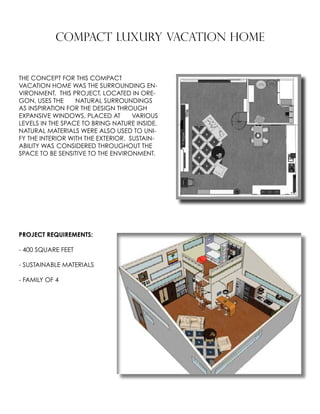 COMPACT LUXURY VACATION HOME
THE CONCEPT FOR THIS COMPACT
VACATION HOME WAS THE SURROUNDING EN-
VIRONMENT. THIS PROJECT, LOCATED IN ORE-
GON, USES THE 	 NATURAL SURROUNDINGS
AS INSPIRATION FOR THE DESIGN THROUGH 	
EXPANSIVE WINDOWS, PLACED AT 	 VARIOUS
LEVELS IN THE SPACE TO BRING NATURE INSIDE.
NATURAL MATERIALS WERE ALSO USED TO UNI-
FY THE INTERIOR WITH THE EXTERIOR. SUSTAIN-
ABILITY WAS 	CONSIDERED THROUGHOUT THE
SPACE TO BE SENSITIVE TO THE ENVIRONMENT.
PROJECT REQUIREMENTS:
- 400 SQUARE FEET
- SUSTAINABLE MATERIALS
- FAMILY OF 4
 