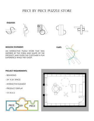 PIECE BY PIECE PUZZLE STORE
MISSION STATEMENT:
AN INTERACTIVE PUZZLE STORE THAT WAS
INSPIRED BY THE FORM AND SHAPE OF THE
PRODUCT AND GIVES THE CUSTOMER A FUN
EXPERIENCE WHILE THEY SHOP.
PROJECT REQUIREMENTS:
- BRANDING
- 24’ X 24’ SPACE
- INTERACTIVE ELEMENT
- PRODUCT DISPLAY
- STORAGE
ESQUISSE:
PARTI:
 