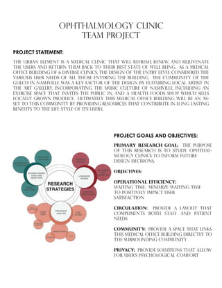 OPHTHALMOLOGY CLINIC
TEAM PROJECT
PROJECT STATEMENT:
The urban element is a medical clinic that will refresh, renew, and rejuvenate
the users and return them back to their best state of well being. as a medical
office building of 6 diverse clinics, the design of the entry level considered the
various user needs of all those entering the building. the community of the
gulch in nashville was a key factor of the design by featuring local artist in
the art gallery, incorporating the music culture of nashville, including an
exercise space that invites the public in, and a health foods shop which sells
locally grown produce. ultimately this medical office building will be an as-
set to this community by providing resources that contribute in long lasting
benefits to the life style of its users.
PROJECT GOALS AND OBJECTIVES:
PRIMARY RESEARCH GOAL: THE PURPOSE
OF THIS RESEARCH IS TO STUDY OPHTHAL-
MOLOGY CLINICS TO INFORM FUTURE
DESIGN DECISIONS.
oBJECTIVES:
OPERATIONAL EFFICIENCY:
WAITING TIME: MINIMIZE WAITING TIME 		
TO POSITIVELY IMPACT USER
SATISFACTION
CIRCULATION: PROVIDE A LAYOUT THAT
COMPLIMENTS BOTH STAFF AND PATIENT
NEEDS
COMMUNITY: PROVIDE A SPACE THAT LINKS
THIS MEDICAL OFFICE BUILDING DIRECTLY TO
THE SURROUNDING COMMUNITY
PRIVACY: PROVIDE SOLUTIONS THAT ALLOW
FOR USER’S PSYCHOLOGICAL COMFORT
 
