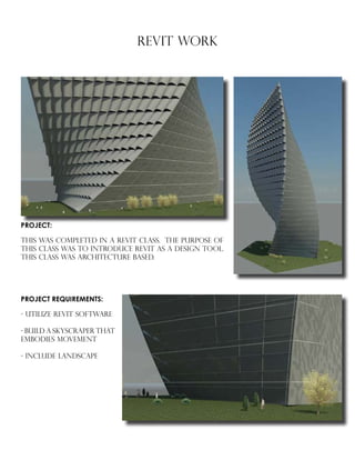 REVIT WORK
PROJECT REQUIREMENTS:
- UTILIZE REVIT SOFTWARE
- BUILD A SKYSCRAPER THAT
EMBODIES MOVEMENT
- INCLUDE LANDSCAPE
PROJECT:
THIS WAS COMPLETED IN A REVIT CLASS. THE PURPOSE OF
THIS CLASS WAS TO INTRODUCE REVIT AS A DESIGN TOOL.
THIS CLASS WAS ARCHITECTURE BASED.
 