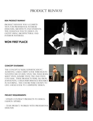 PRODUCT RUNWAY
IIDA PRODUCT RUNWAY
product runway was a competi-
tion for professional interior
designers, architects and students.
The challenge was to design an
outfit using architectural and
interior materials.
CONCEPT STATEMENT:
THE CONCEPT is “sleek sophistication”,
achieving a red carpet look through in-
novative use of jute, vinyl tile, weld rods,
sheet vinyl, luxury vinyl tile and vinyl
cove base. these products were all from
johnsonite, a high performance resource
in flooring. the colors were chosen to
give a bold look to a simplistic design.
PROJECT REQUIREMENTS:
- UTILIZE CONTRACT PRODUCTS TO DESIGN 	
FASHION APPAREL
- TEAM PROJECT, WORKED WITH PROFESSIONAL
DESIGNER
WON FIRST PLACE
 