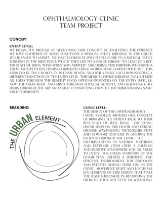 OPHTHALMOLOGY CLINIC
TEAM PROJECT
CONCEPT
ENTRY LEVEL:
we began the process of developing our concept by analyzing the evidence
we have gathered of what functions a medical office building in the gulch
would need to satisfy. we first looked at why people come to a medical office
building in the first place, which then led to a single phrase- “to leave in a bet-
ter state of being than when you arrived.” discussing this further, we found a
theme of repetition, finding ourselves using words that started with “re”. this
resulted in the choices of refresh, renew, and rejuvenate, each representing a
different function of the entry level. this medical office building will refresh
all users through the healthy food options presented on the entry level, re-
new the users body and mind through physical activity, and rejuvenate all
users through the art and music, connecting them to the surrounding nash-
ville community.
THEUR
BAN ELEMENT
BRANDING clinic LEVEL:
THE DESIGN OF THE OPHTHALMOLOGY
CLINIC REVOLVES AROUND OUR CONCEPT
OF BRINGING THE PATIENT BACK TO THEIR
BEST STATE OF WELL BEING. THE CURVI-
LINEAR LINES ON THE FLOOR AND CEILING
PROVIDE WAY-FINDING TECHNIQUES THAT
ADD COMFORT AND EASE IN GUIDING THE
PATIENTS THROUGH THE CLINIC. THE
INCORPORATION OF NATURAL MATERIALS
AND EXTERIOR VIEWS GIVES A CALMING
AND POSITIVE ATMOSPHERE FOR ALL USERS
TO ENJOY. THE RADIAL SYMMETRY OF THE
FLOOR PLAN CREATES A SIMPLISTIC AND
EFFICIENT ENVIRONMENT FOR EMPLOYEES
AND PATIENTS DURING THEIR TIME IN THE
CLINIC. MOVEMENT, LIGHT, AND FOCUS ARE
KEY ELEMENTS OF THIS DESIGN THAT MAKE
THE SPACE SUCCESSFUL IN RETURNING THE
USERS TO THEIR BEST STATE OF WELL-BEING.
 