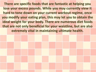 There are specific foods that are fantastic at helping you
 lose your excess pounds. While you may currently view it
 hard to tone down on your current workout regime, once
you modify your eating plan, this may let you to obtain the
ideal weight for your body. There are numerous diet foods
that are not only beneficial for your waistline, but are also
       extremely vital in maintaining ultimate health.
 