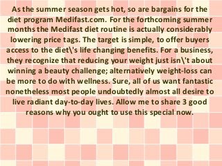 As the summer season gets hot, so are bargains for the
diet program Medifast.com. For the forthcoming summer
months the Medifast diet routine is actually considerably
 lowering price tags. The target is simple, to offer buyers
access to the diet's life changing benefits. For a business,
they recognize that reducing your weight just isn't about
winning a beauty challenge; alternatively weight-loss can
be more to do with wellness. Sure, all of us want fantastic
nonetheless most people undoubtedly almost all desire to
  live radiant day-to-day lives. Allow me to share 3 good
      reasons why you ought to use this special now.
 