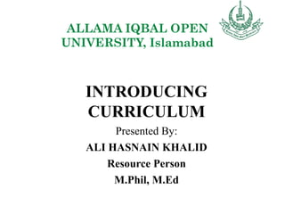 ALLAMA IQBAL OPEN
UNIVERSITY, Islamabad
INTRODUCING
CURRICULUM
Presented By:
ALI HASNAIN KHALID
Resource Person
M.Phil, M.Ed
 