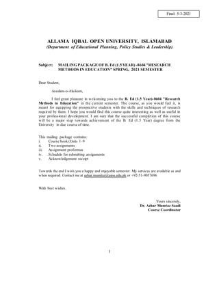 1
ALLAMA IQBAL OPEN UNIVERSITY, ISLAMABAD
(Department of Educational Planning, Policy Studies & Leadership)
Subject: MAILING PACKAGE OF B. Ed (1.5 YEAR) -8604 "RESEARCH
METHODS IN EDUCATION" SPRING, 2021 SEMESTER
Dear Student,
Assalam-o-Alaikum,
I feel great pleasure in welcoming you to the B. Ed (1.5 Year)-8604 "Research
Methods in Education" in the current semester. The course, as you would feel it, is
meant for equipping the prospective students with the skills and techniques of research
required by them. I hope you would find this course quite interesting as well as useful in
your professional development. I am sure that the successful completion of this course
will be a major step towards achievement of the B. Ed (1.5 Year) degree from the
University in due course of time.
This mailing package contains:
i. Course book (Units 1–9
ii. Two assignments
iii. Assignment proformas
iv. Schedule for submitting assignments
v. Acknowledgement receipt
Towards the end I wish you a happy and enjoyable semester. My services are available as and
when required. Contact me at azhar.mumtaz@aiou.edu.pk or +92-51-9057696
With best wishes.
Yours sincerely,
Dr. Azhar Mumtaz Saadi
Course Coordinator
Final: 5-3-2021
 