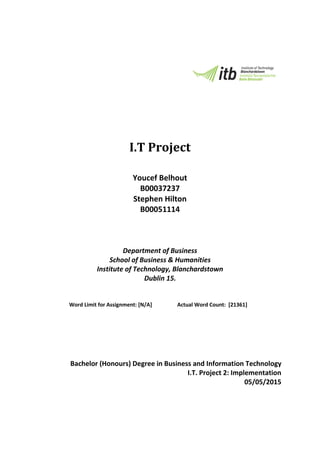 I.T Project
Youcef Belhout
B00037237
Stephen Hilton
B00051114
Department of Business
School of Business & Humanities
Institute of Technology, Blanchardstown
Dublin 15.
Word Limit for Assignment: [N/A] Actual Word Count: [21361]
Bachelor (Honours) Degree in Business and Information Technology
I.T. Project 2: Implementation
05/05/2015
 