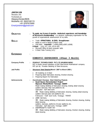 JINESH.VM
Memana (H)
Nedumudy.po
Aleppey,Kerala,INDIA
MobileNo:+91 9920748115
:+91 8767675990
Email:jinishvm@gmail.com
OBJECTIVE : To apply my 8 years 9 months dedicated experience and knowledge
of“Structural steeldetailing” in a dynamic challenging organisation for the
growth of organisation& advancement of my skills.
SKILLS :  Trade –STRUCTURAL & CIVIL Draughtsman
 Ability to work in British & Metric Units
 CAD skills: - AutoCAD ( v2004,v2005,v2007,v2008)
X Steel (v16, v17, v18, v19 & v20)
 Microsoft Office & Good computer skills
 X-Steel Tekla Training (v21)
EXPERIENCE :
DOMESTIC EXPERIENCE (4Year 3 Month)
Company Profile : PANGULF TECHNOLOGIES PVT LTD (MUMBAI,INDIA)
PGT is wholly owned subsidiary of Gulf Steel Works Multinational company.
PGT pvt ltd. Provides Detailing of Steel structures.
Job Profile : Structural Steel Detailer(March 2007 to March 2009 )
 3D modeling on X-Steel
 Preparing detail fabrication drawing. Erection drawing.
 Preparing Report For Fabrication
Achievements : Coordinated Overseas Steel Detailing Projects
 Saudi Kayan Petrochemical Project
Piperack PR103,PR153 Tonnage: 400MT
Model making &Editing of fabrication drawing. Grating detail drawing
Ladders staircase, Pipe rack platforms etc
Fabricator: Gulf steel work
3D Model making &Editing of fabrication drawing. Grating detail drawing
Ladders staircase pipe rack platforms etc.
Fabricator: Gulf steel work. Tonnage: 700MT
 LINDE Germany.
3D Model making &Editing of fabrication drawing. Erection drawing, Grating
detail drawing
Ladders, staircase, platforms Circular platforms etc.
Fabricator: Gulf steel work. Tonnage: 230MT
 SNAMPROGETTI PLANT K47
3D Model making &Editing of fabrication drawing. Erection drawing, Grating
detail drawing
 