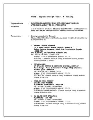 Gulf Experience(4 Year. 6 Month)
Company Profile :
Job Profile
GEYADFOR COMMERCE & IMPORT COMPANY LTD (K.S.A)
(FROM 2011 AUGUST TO 2016 FEBRUARY)
: X’ steel detailer Structure: - Structural Steel (Main Steel and Miscellaneous
steel), PIPE RACKS, Straight &Circular platforms, Buildings/Shelters etc.
Achievements : Drawing preparation for Domestic
Structural Steel (Main Steel and Miscellaneous steel), Straight & Circular platforms,
Buildings/Shelters etc
 SADARA Chemical Company
(JV of Saudi ARAMCO & DOW CHEMICAL COMPANY)
Sadara Chemical Company - Jubail New Petrochemical Complex
– 5053 TON
HCU BUILDING, SALT STORAGE BUILDING ETC.
EPC: NASSER S AL-HAJRI CORPORATION
VENDOR: GEYAD FOR COMMERCE & IMPORT CO LTD
BUILDINGS - 3D Model making & Editing of fabrication drawing, Erection
Drawing (SAMPLE ATTACHED)
 PETRO-RABIGH
(JV OF SAUDI ARAMCO & SUMITOMO CHEMICAL COMPANY)
Petro-Rabigh - Phase 2 - Tank Farm Package (UO2) & Common
Facilities (UO3) -3400 TON
EPC: PETROFAC SAUDI ARABIA CO LTD
VENDOR: GEYAD FOR COMMERCE & IMPORT CO LTD
PIPE RACK - 3D Model making & Editing of fabrication drawing, Erection
drawing (ATTACHED)
 ARCELOR MITAL PROJECT
(STANDALONE PROJECT)
PLATFORMS & WALKWAYS - 4400 TON
EPC: NASSER S AL-HAJRI CORPORATION
VENDOR: GEYAD FOR COMMERCE & IMPORT CO LTD
PLATFORMS & WALKWAYS - 3D Model making & Editing of fabrication
drawing, Erection drawing
 AL-KHAFJI JOINT OPERATION
PLATFORMS -- 500 TON
EPC: NASSER S AL-HAJRI CORPORATION
VENDOR: GEYAD FOR COMMERCE & IMPORT CO LTD
PLATFORMS - 3D Model making & Editing of fabrication drawing, Erection
drawing (ATTACHED)
 
