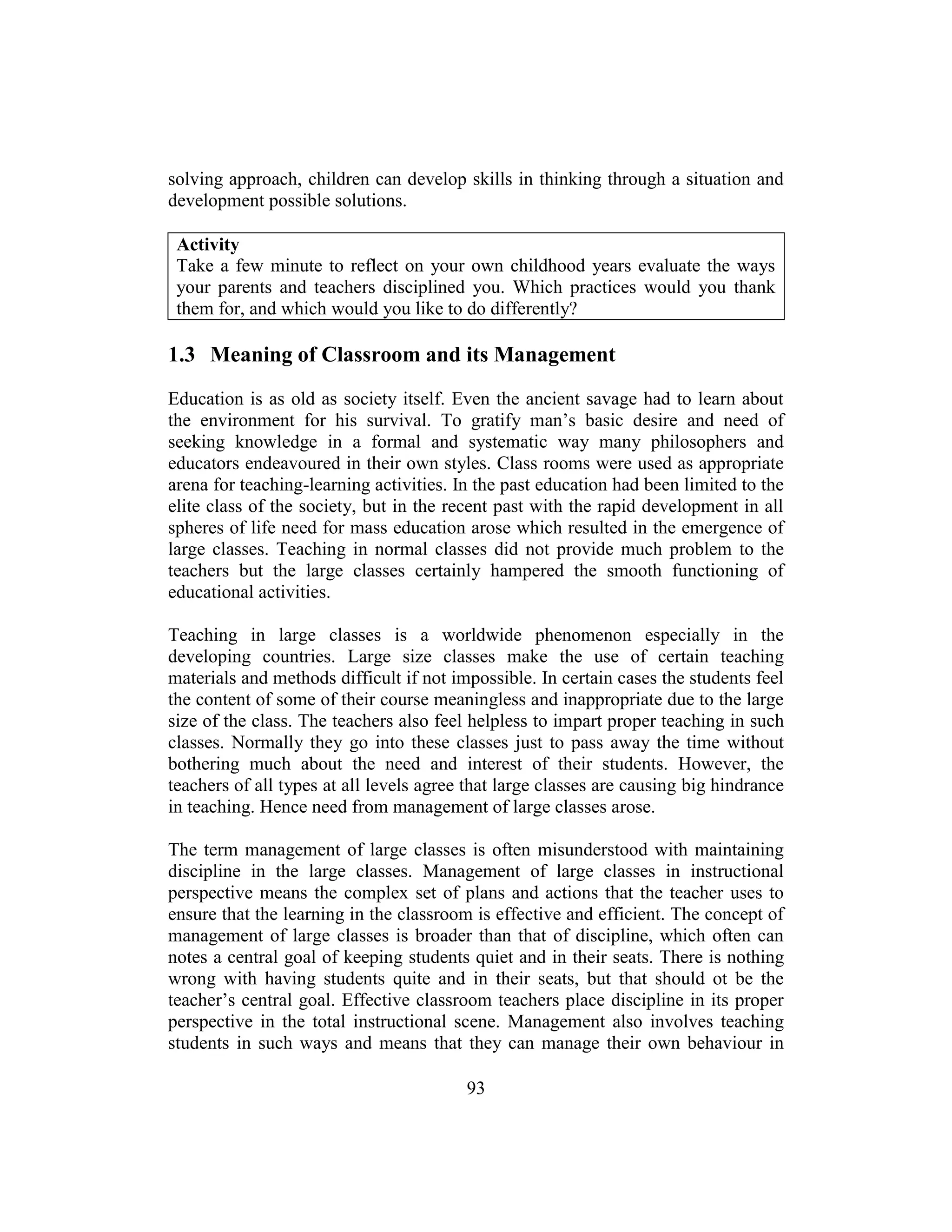 93
solving approach, children can develop skills in thinking through a situation and
development possible solutions.
Activity
Take a few minute to reflect on your own childhood years evaluate the ways
your parents and teachers disciplined you. Which practices would you thank
them for, and which would you like to do differently?
1.3 Meaning of Classroom and its Management
Education is as old as society itself. Even the ancient savage had to learn about
the environment for his survival. To gratify man’s basic desire and need of
seeking knowledge in a formal and systematic way many philosophers and
educators endeavoured in their own styles. Class rooms were used as appropriate
arena for teaching-learning activities. In the past education had been limited to the
elite class of the society, but in the recent past with the rapid development in all
spheres of life need for mass education arose which resulted in the emergence of
large classes. Teaching in normal classes did not provide much problem to the
teachers but the large classes certainly hampered the smooth functioning of
educational activities.
Teaching in large classes is a worldwide phenomenon especially in the
developing countries. Large size classes make the use of certain teaching
materials and methods difficult if not impossible. In certain cases the students feel
the content of some of their course meaningless and inappropriate due to the large
size of the class. The teachers also feel helpless to impart proper teaching in such
classes. Normally they go into these classes just to pass away the time without
bothering much about the need and interest of their students. However, the
teachers of all types at all levels agree that large classes are causing big hindrance
in teaching. Hence need from management of large classes arose.
The term management of large classes is often misunderstood with maintaining
discipline in the large classes. Management of large classes in instructional
perspective means the complex set of plans and actions that the teacher uses to
ensure that the learning in the classroom is effective and efficient. The concept of
management of large classes is broader than that of discipline, which often can
notes a central goal of keeping students quiet and in their seats. There is nothing
wrong with having students quite and in their seats, but that should ot be the
teacher’s central goal. Effective classroom teachers place discipline in its proper
perspective in the total instructional scene. Management also involves teaching
students in such ways and means that they can manage their own behaviour in
 