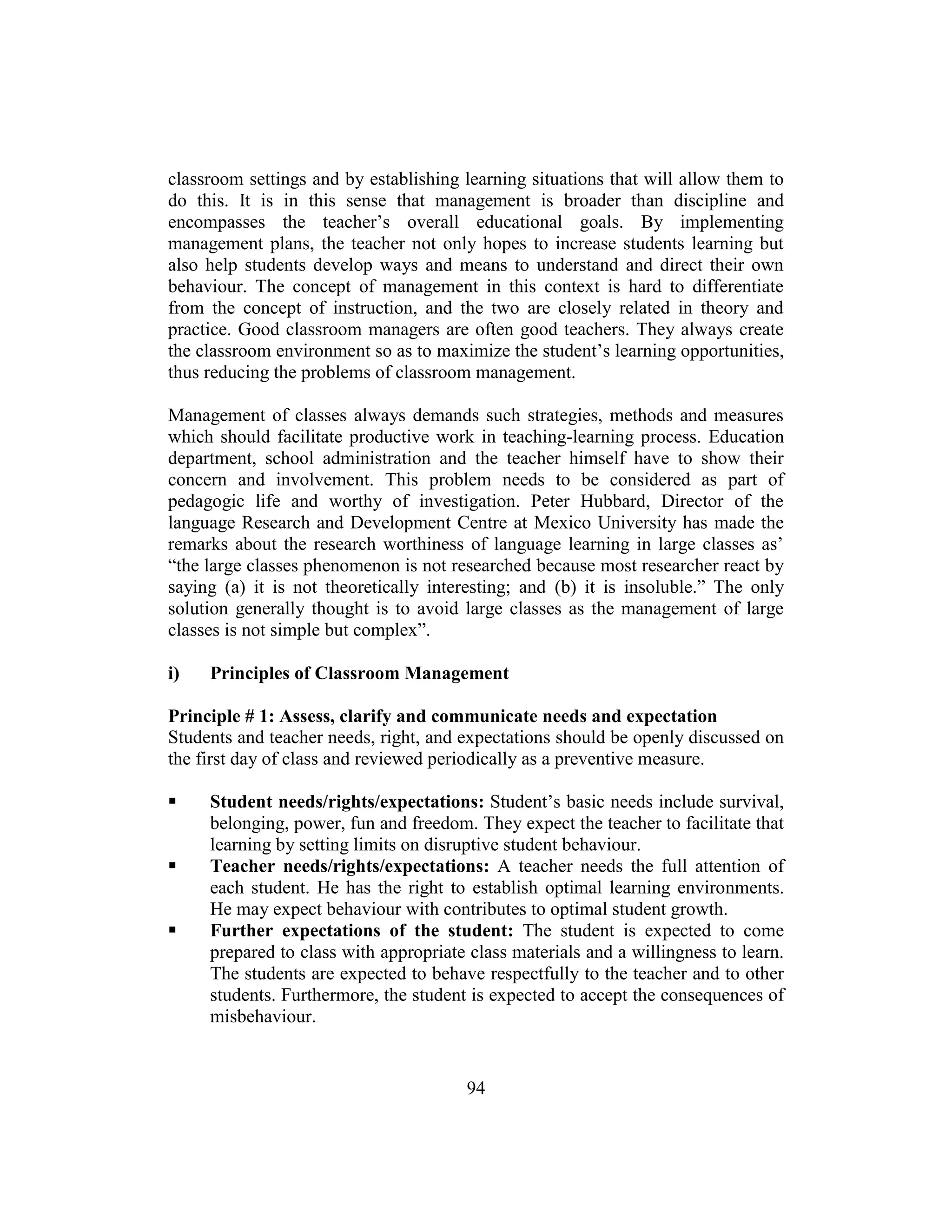 94
classroom settings and by establishing learning situations that will allow them to
do this. It is in this sense that management is broader than discipline and
encompasses the teacher’s overall educational goals. By implementing
management plans, the teacher not only hopes to increase students learning but
also help students develop ways and means to understand and direct their own
behaviour. The concept of management in this context is hard to differentiate
from the concept of instruction, and the two are closely related in theory and
practice. Good classroom managers are often good teachers. They always create
the classroom environment so as to maximize the student’s learning opportunities,
thus reducing the problems of classroom management.
Management of classes always demands such strategies, methods and measures
which should facilitate productive work in teaching-learning process. Education
department, school administration and the teacher himself have to show their
concern and involvement. This problem needs to be considered as part of
pedagogic life and worthy of investigation. Peter Hubbard, Director of the
language Research and Development Centre at Mexico University has made the
remarks about the research worthiness of language learning in large classes as’
“the large classes phenomenon is not researched because most researcher react by
saying (a) it is not theoretically interesting; and (b) it is insoluble.” The only
solution generally thought is to avoid large classes as the management of large
classes is not simple but complex”.
i) Principles of Classroom Management
Principle # 1: Assess, clarify and communicate needs and expectation
Students and teacher needs, right, and expectations should be openly discussed on
the first day of class and reviewed periodically as a preventive measure.
 Student needs/rights/expectations: Student’s basic needs include survival,
belonging, power, fun and freedom. They expect the teacher to facilitate that
learning by setting limits on disruptive student behaviour.
 Teacher needs/rights/expectations: A teacher needs the full attention of
each student. He has the right to establish optimal learning environments.
He may expect behaviour with contributes to optimal student growth.
 Further expectations of the student: The student is expected to come
prepared to class with appropriate class materials and a willingness to learn.
The students are expected to behave respectfully to the teacher and to other
students. Furthermore, the student is expected to accept the consequences of
misbehaviour.
 